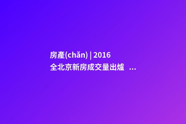 房產(chǎn) | 2016全北京新房成交量出爐， 順義漲幅最大